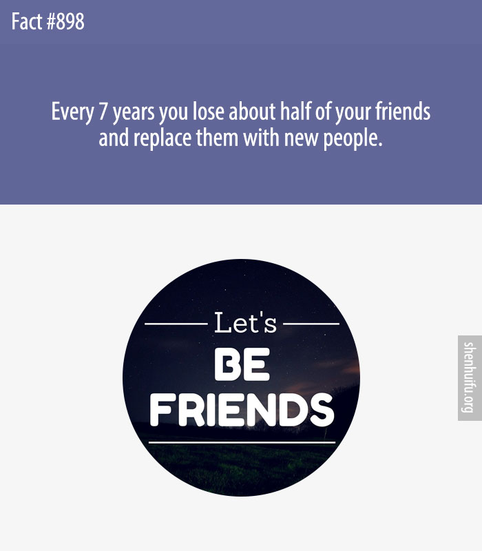 Every 7 years you lose about half of your friends and replace them with new people.
